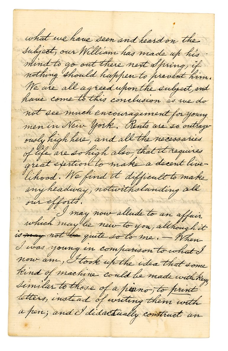Hand-written letter which reads: "what we have seen and heard on the subject, our William has made up his mind to go out there next spring, if nothing should happen to prevent him. We are all agreed upon the subject, and have come to this conclusion as we do not see much encouragement for young men in New York. Rents are so outrageously high here, and all the necessaries of life are so high also that it requires great exertion to make a decent live-lihood. We find it difficult to make any headway, notwithstanding all our efforts. I may now allude to an affair which may be new to you, although it is not quite so to me. When I was young in comparison to what I now am, I took up the idea that some kind of machine could be made with keys similar to those of a piano, to print letters, instead of writing them with a pen; and I did actually construct an"