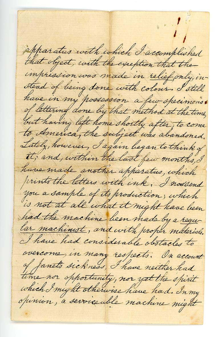 Hand-written letter which reads: "apparatus with which I accomplished that object, with the exception that the impression was made in relief only, instead of being done with colour. I still have in my possession a few specimens of lettering done by that method at the time, but having left home shortly after, to come to America, the subject was abandoned. Lately, however, I again began to think of it, and, within the last few months, I have made another apparatus, which prints the letters with ink. I now send you a sample of its production, which is not at all what it might have been had the machine been made by a regular machinist, and with proper materials. I have had considerable obstacles to overcome, in many respects. On account of Janet's sickness, I have neither had time nor opportunity, nor yet the spirit which I might otherwise have had. In my opinion, a serviceable machine might"