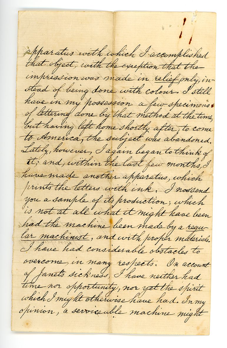 Hand-written letter which reads: "apparatus with which I accomplished that object, with the exception that the impression was made in relief only, instead of being done with colour. I still have in my possession a few specimens of lettering done by that method at the time, but having left home shortly after, to come to America, the subject was abandoned. Lately, however, I again began to think of it, and, within the last few months, I have made another apparatus, which prints the letters with ink. I now send you a sample of its production, which is not at all what it might have been had the machine been made by a regular machinist, and with proper materials. I have had considerable obstacles to overcome, in many respects. On account of Janet's sickness, I have neither had time nor opportunity, nor yet the spirit which I might otherwise have had. In my opinion, a serviceable machine might"